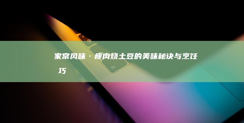 家常风味·瘦肉烧土豆的美味秘诀与烹饪技巧